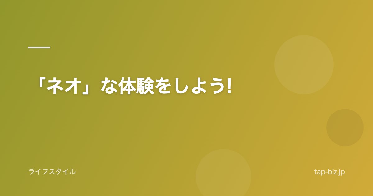 「ネオ」な体験をしよう!