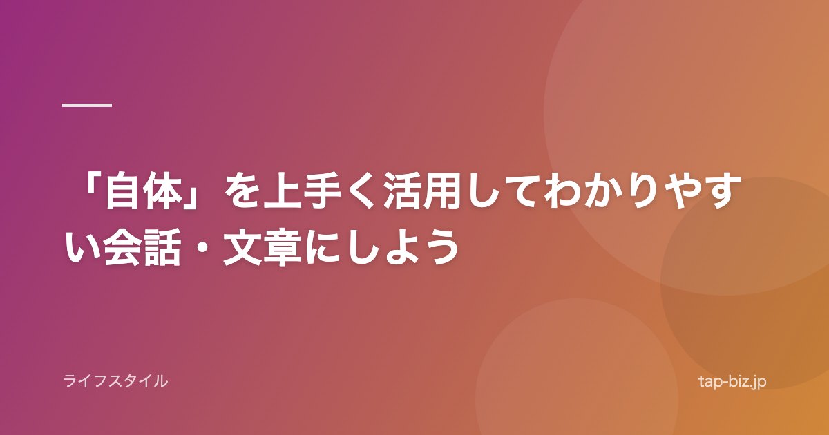 「自体」を上手く活用してわかりやすい会話・文章にしよう