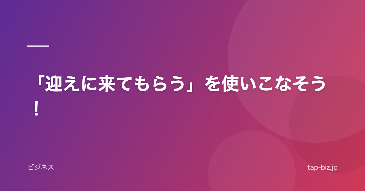 「迎えに来てもらう」を使いこなそう！
