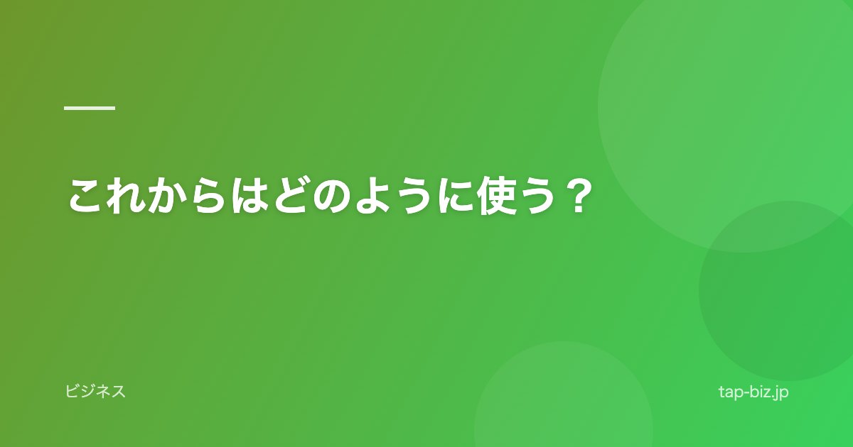 これからはどのように使う？