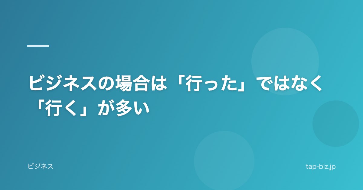 ビジネスの場合は「行った」ではなく「行く」が多い