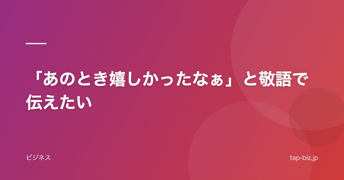 「あのとき嬉しかったなぁ」と敬語で伝えたい