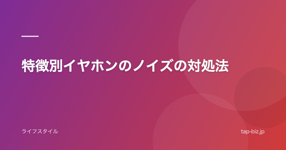 特徴別イヤホンのノイズの対処法