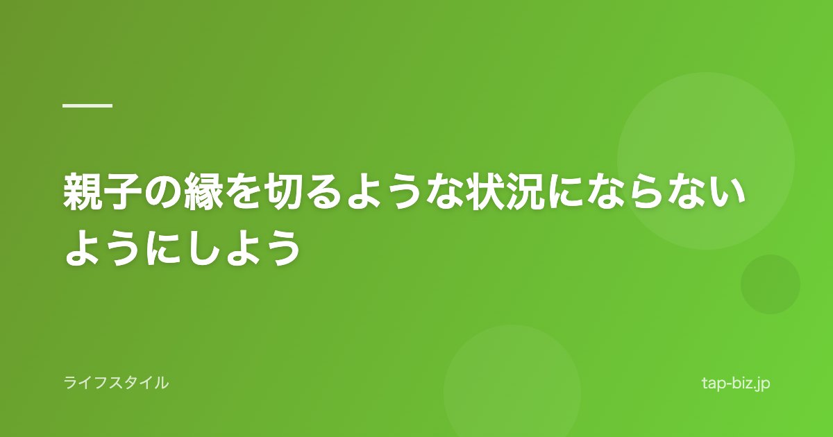 親子の縁を切るような状況にならないようにしよう