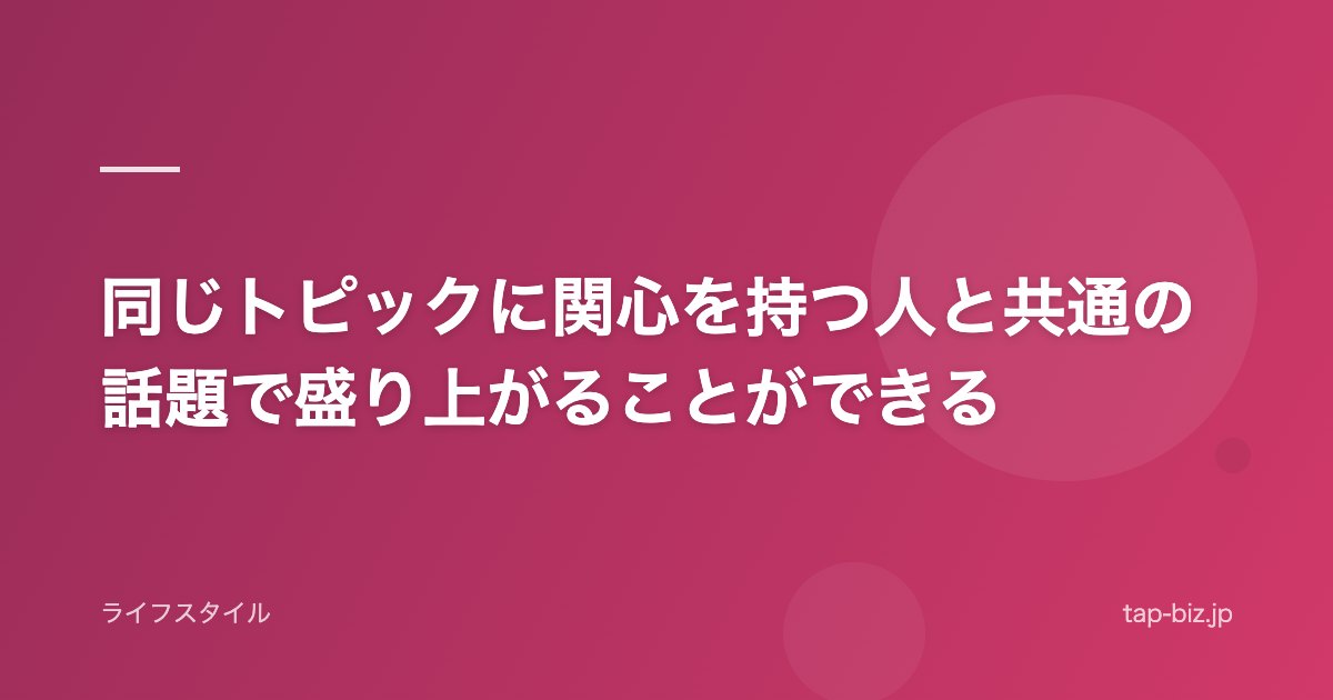 同じトピックに関心を持つ人と共通の話題で盛り上がることができる