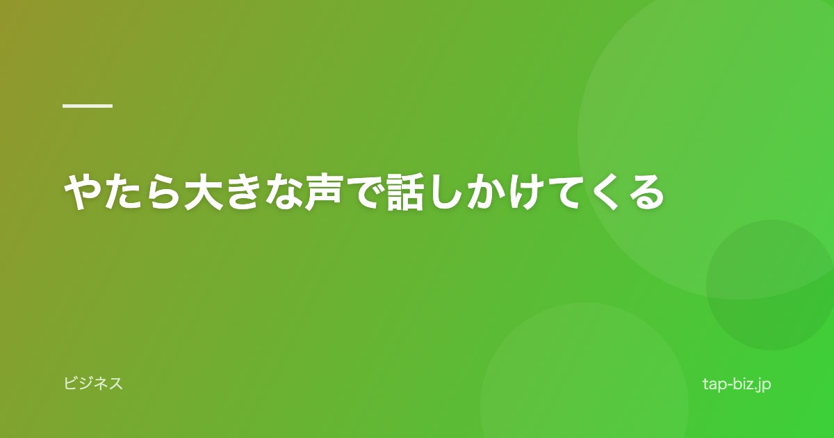 やたら大きな声で話しかけてくる