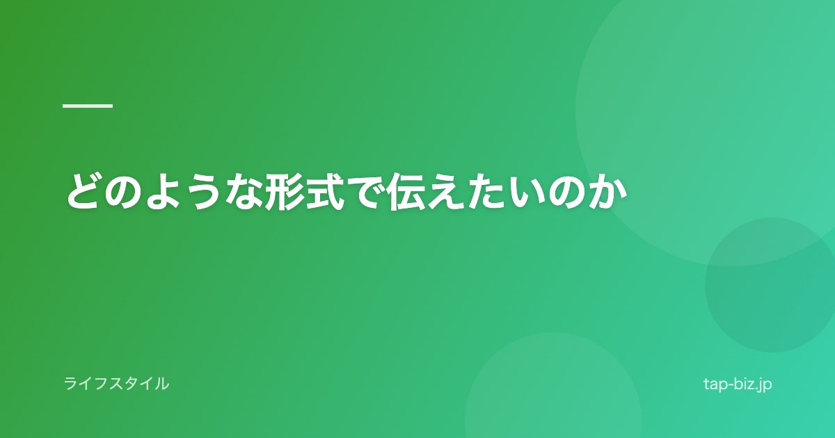 どのような形式で伝えたいのか