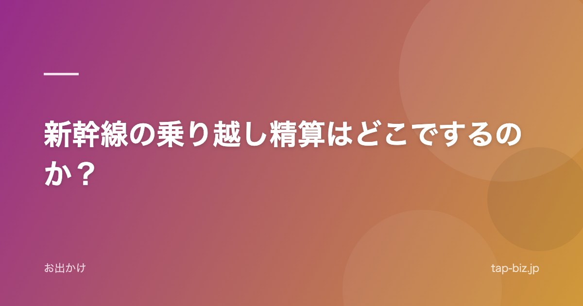 新幹線の乗り越し精算はどこでするのか？