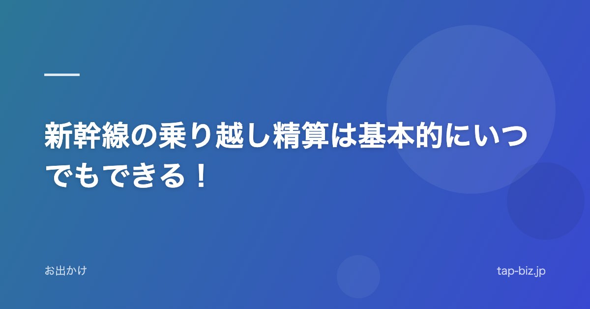 新幹線の乗り越し精算は基本的にいつでもできる！