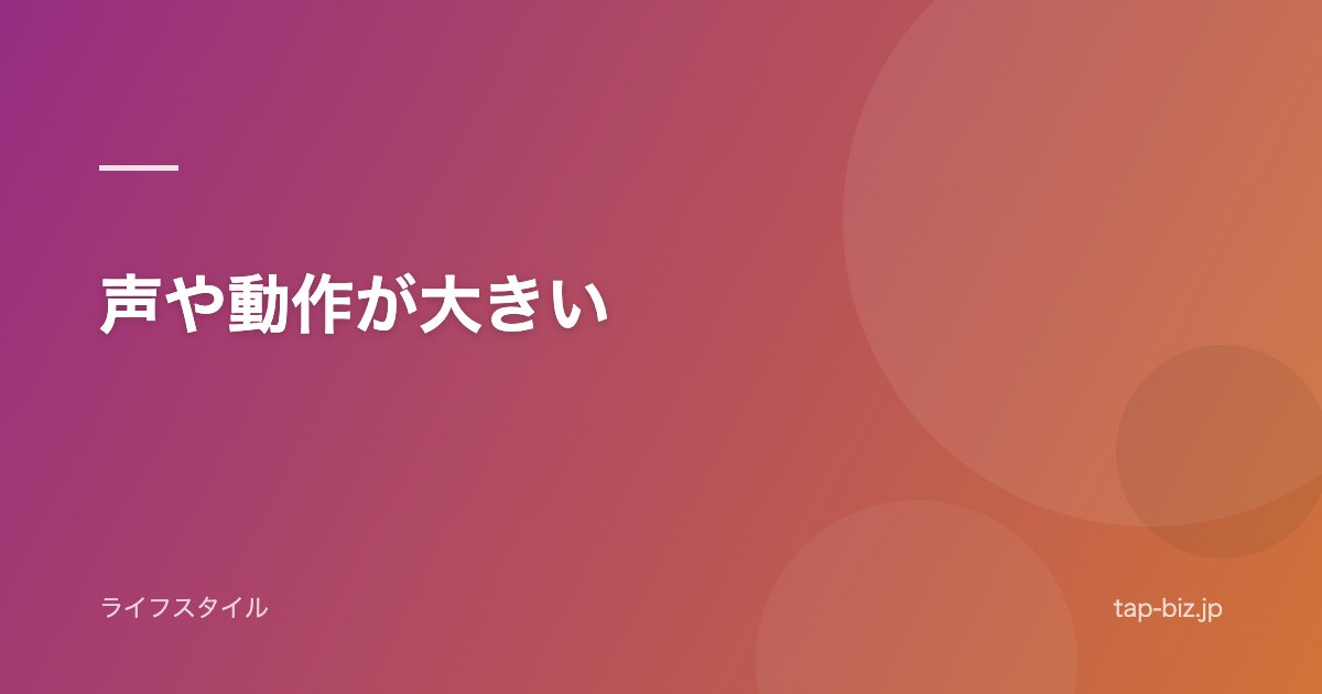 声や動作が大きい